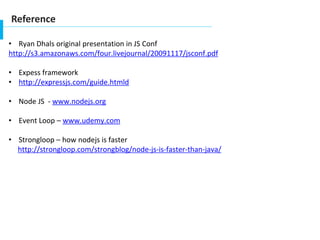 Reference
• Ryan Dhals original presentation in JS Conf
http://s3.amazonaws.com/four.livejournal/20091117/jsconf.pdf
• Expess framework
• http://expressjs.com/guide.htmld
• Node JS - www.nodejs.org
• Event Loop – www.udemy.com
• Strongloop – how nodejs is faster
http://strongloop.com/strongblog/node-js-is-faster-than-java/
 