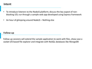 Intent
• To introduce listeners to the NodeJS platform; discuss the key aspect of non-
blocking I/O; run through a sample web app developed using Express framework
• An hour of glimpsing around NodeJS – Nothing else
Follow-up
Follow-up sessions will extend the sample application to work with files, show case a
socket I/O based file explorer and integrate with NoSQL databases like MongoDB
 
