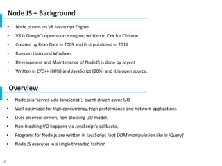 4
Node JS – Background
• Node.js runs on V8 Javascript Engine
• V8 is Google’s open source engine; written in C++ for Chrome
• Created by Ryan Dahl in 2009 and first published in 2011
• Runs on Linux and Windows
• Development and Maintenance of NodeJS is done by Joyent
• Written in C/C++ (80%) and JavaScript (20%) and it is open source.
Overview
• Node.js is ‘server-side JavaScript’; event-driven async I/O
• Well optimized for high concurrency, high performance and network applications
• Uses an event-driven, non-blocking I/O model.
• Non-blocking I/O happens via JavaScript’s callbacks.
• Programs for Node.js are written in JavaScript [not DOM manipulation like in jQuery]
• Node JS executes in a single threaded fashion
 