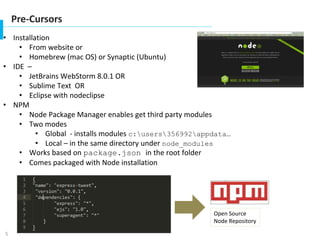 5
Pre-Cursors
• Installation
• From website or
• Homebrew (mac OS) or Synaptic (Ubuntu)
• IDE –
• JetBrains WebStorm 8.0.1 OR
• Sublime Text OR
• Eclipse with nodeclipse
• NPM
• Node Package Manager enables get third party modules
• Two modes
• Global - installs modules c:users356992appdata…
• Local – in the same directory under node_modules
• Works based on package.json in the root folder
• Comes packaged with Node installation
Open Source
Node Repository
 