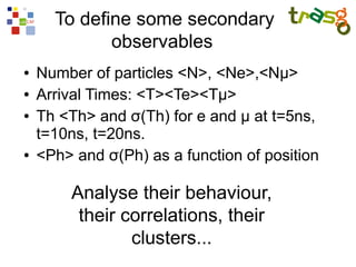 To define some secondary
             observables
●   Number of particles <N>, <Ne>,<Nμ>
●   Arrival Times: <T><Te><Tμ>
●   Th <Th> and σ(Th) for e and μ at t=5ns,
    t=10ns, t=20ns.
●   <Ph> and σ(Ph) as a function of position

        Analyse their behaviour,
         their correlations, their
                clusters...
 