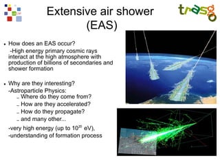 Extensive air shower
                         (EAS)
●   How does an EAS occur?
     -High energy primary cosmic rays
    interact at the high atmosphere with
    production of billions of secondaries and
    shower formation

●   Why are they interesting?
    -Astroparticle Physics:
       – Where do they come from?
       – How are they accelerated?
       – How do they propagate?
       – and many other...
    -very high energy (up to 1020 eV),
    -understanding of formation process
 
