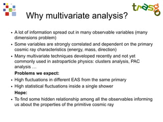 Why multivariate analysis?
●   A lot of information spread out in many observable variables (many
    dimensions problem)
●   Some variables are strongly correlated and dependent on the primary
    cosmic ray characteristics (energy, mass, direction)
●   Many multivariate techniques developed recently and not yet
    commonly used in astroparticle physics: clusters analysis, PAC
    analysis …
    Problems we expect:
●   High fluctuations in different EAS from the same primary
●   High statistical fluctuations inside a single shower
    Hope:
●   To find some hidden relationship among all the observables informing
    us about the properties of the primitive cosmic ray
 