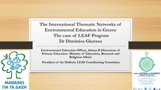 The International Thematic Networks of
Environmental Education in Greece
The case of LEAF Program
Dr Dimitrios Gkotzos
Environmental Education Officer, Athens B Directorate of
Primary Education. Ministry of Education, Research and
Religious Affairs
President of the Hellenic LEAF Coordinating Committee
 