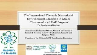 The International Thematic Networks of
Environmental Education in Greece
The case of the LEAF Program
Dr Dimitrios Gkotzos
Environmental Education Officer, Athens B Directorate of
Primary Education. Ministry of Education, Research and
Religious Affairs
President of the Hellenic LEAF Coordinating Committee
 