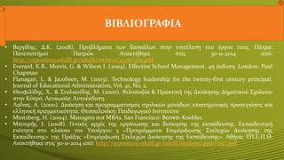 ΒΙΒΛΙΟΓΡΑΦΙΑ
• Βεργίδης, Δ.Κ. (2008). Προβλήματα των δασκάλων στην επιτέλεση του έργου τους. Πάτρα:
Πανεπιστήμιο Πατρών. Ανακτήθηκε στις 30-11-2014 από:
http://repository.edulll.gr/edulll/retrieve/4376/1271.pdf
• Everard, Κ.Β., Morris, G. & Wilson I. (2004). Effective School Management, 4η έκδοση. London: Paul
Chapman
• Flanagan, L. & Jacobsen, M. (2003). Technology leadership for the twenty‐first century principal.
Journal of Educational Administration, Vol. 41, No. 2.
• Θεοφιλίδης, Χ., & Στυλιανίδης, Μ. (2000). Φιλοσοφία & Πρακτική της Διοίκησης Δημοτικού Σχολείου
στην Κύπρο. Λευκωσία: Aυτοέκδοση.
• Λαΐνας, Α. (2000). Διοίκηση και προγραμματισμός σχολικών μονάδων: επιστημονικές προσεγγίσεις και
ελληνική πραγματικότητα. Θεσσαλονίκη: Παιδαγωγικό Ινστιτούτο
• Mintzberg, H. (2004). Managers not MBAs. San Francisco: Berrett-Koehler.
• Μπουρής, Ι. (2008). Γενικές αρχές της οργάνωσης και διοίκησης της εκπαίδευσης. Εκπαιδευτική
ενότητα στο πλαίσιο του Υποέργου 3 «Προγράμματα Επιμόρφωσης Στελεχών Διοίκησης της
Εκπαίδευσης» της Πράξης «Επιμόρφωση Στελεχών Διοίκησης της Εκπαίδευσης». Αθήνα: ΥΠ.Ε.Π.Θ.
Ανακτήθηκε στις 30-11-2014 από: http://repository.edulll.gr/edulll/retrieve/4550/1297.pdf
 