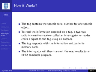 RFID
Outline
Introduction
The Basics
Working of
RFID
Concerns
Applications
Pros and Cons
Conclusion
How it Works?
The tag contains the speciﬁc serial number for one speciﬁc
object.
To read the information encoded on a tag, a two-way
radio transmitter-receiver called an interrogator or reader
emits a signal to the tag using an antenna.
The tag responds with the information written in its
memory bank.
The interrogator will then transmit the read results to an
RFID computer program.
April 10, 2015 Shahrukh Ayaz Khan RFID based tracking for Privacy control 13/27
 