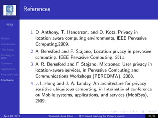 RFID
Outline
Introduction
The Basics
Working of
RFID
Concerns
Applications
Pros and Cons
Conclusion
References
1 D. Anthony, T. Henderson, and D. Kotz, Privacy in
location aware computing environments, IEEE Pervasive
Computing,2009.
2 A. Beresford and F. Stajano, Location privacy in pervasive
computing, IEEE Pervasive Computing, 2011.
3 A. R. Beresford and F. Stajano, Mix zones: User privacy in
location-aware services, in Pervasive Computing and
Communications Workshops (PERCOMW), 2008.
4 J. I. Hong and J. A. Landay, An architecture for privacy
sensitive ubiquitous computing, in International conference
on Mobile systems, applications, and services (MobiSys),
2009.
April 10, 2015 Shahrukh Ayaz Khan RFID based tracking for Privacy control 26/27
 