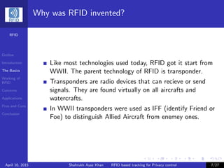 RFID
Outline
Introduction
The Basics
Working of
RFID
Concerns
Applications
Pros and Cons
Conclusion
Why was RFID invented?
Like most technologies used today, RFID got it start from
WWII. The parent technology of RFID is transponder.
Transponders are radio devices that can recieve or send
signals. They are found virtually on all aircrafts and
watercrafts.
In WWII transponders were used as IFF (identify Friend or
Foe) to distinguish Allied Aircraft from enemey ones.
April 10, 2015 Shahrukh Ayaz Khan RFID based tracking for Privacy control 7/27
 