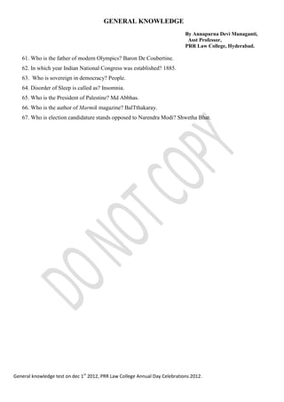 GENERAL KNOWLEDGE
By Annapurna Devi Munaganti,
Asst Professor,
PRR Law College, Hyderabad.
General knowledge test on dec 1st
2012, PRR Law College Annual Day Celebrations 2012.
61. Who is the father of modern Olympics? Baron De Coubertine.
62. In which year Indian National Congress was established? 1885.
63. Who is sovereign in democracy? People.
64. Disorder of Sleep is called as? Insomnia.
65. Who is the President of Palestine? Md Abbhas.
66. Who is the author of Marmik magazine? BalTthakaray.
67. Who is election candidature stands opposed to Narendra Modi? Shwetha Bhat.
 