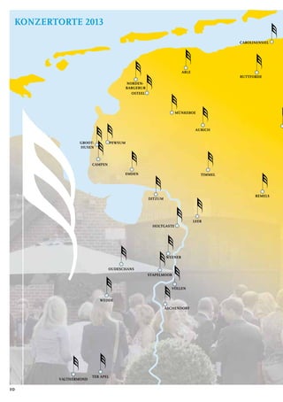 AURICH
BUTTFORDE
NORDEN-
BARGEBUR
REMELS
MÜNKEBOE
CAROLINENSIEL
CAMPEN
PEWSUM
LEER
EMDEN
TER APEL
VALTHERMOND
WEDDE
OUDESCHANS
GROOT-
HUSEN
OSTEEL
WEENER
ARLE
STAPELMOOR
ASCHENDORF
TIMMEL
HOLTGASTE
VÖLLEN
DITZUM
10
AURICH
BUTTFORDE
NORDEN-
BARGEBUR
REMELS
MÜNKEBOE
CAROLINENSIEL
CAMPEN
PEWSUM
LEER
EMDEN
TER APEL
VALTHERMOND
WEDDE
OUDESCHANS
GROOT-
HUSEN
OSTEEL
WEENER
ARLE
STAPELMOOR
ASCHENDORF
TIMMEL
HOLTGASTE
VÖLLEN
DITZUM
Konzertorte 2013
 