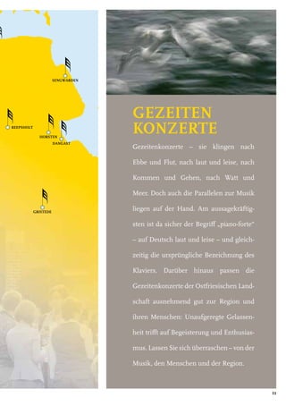 REEPSHOLT
DANGAST
SENGWARDEN
GRISTEDE
HORSTEN
11
REEPSHOLT
DANGAST
SENGWARDEN
GRISTEDE
HORSTEN
GEZEITEN
KONZERTE
Gezeitenkonzerte – sie klingen nach
Ebbe und Flut, nach laut und leise, nach
Kommen und Gehen, nach Watt und
Meer. Doch auch die Parallelen zur Musik
liegen auf der Hand. Am aussagekräftig-
sten ist da sicher der Begriff „piano-forte“
– auf Deutsch laut und leise – und gleich-
zeitig die ursprüngliche Bezeichnung des
Klaviers. Darüber hinaus passen die
Gezeitenkonzerte der Ostfriesischen Land-
schaft ausnehmend gut zur Region und
ihren Menschen: Unaufgeregte Gelassen-
heit trifft auf Begeisterung und Enthusias-
mus. Lassen Sie sich überraschen – von der
Musik, den Menschen und der Region.
 