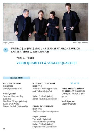 Freitag | 21. Juni | 20:00 Uhr | Lambertikirche Aurich
	 Lambertshof 2, 26603 Aurich
Programm
Giuseppe Verdi
(1813-1901)
Streichquartett e-Moll
Verdi Quartett
Susanne Rabenschlag
(Violine)
Matthias Ellinger (Violine)
Karin Wolf (Viola)
Zoltan Paulich (Violoncello)
Witold Lutosławski
(1913-1994)
Bukoliki – Fassung für Viola
und Violoncello (1962)
Stefan Fehlandt (Viola)
Zoltan Paulich (Violoncello)
Erwin Schulhoff
(1894-1942)
Fünf Stücke für Streichquartett
Vogler Quartett
Tim Vogler (Violine)
Frank Reinecke (Violine)
Stefan Fehlandt (Viola)
Stephan Forck (Violoncello)
❦ ❦ ❦
Felix Mendelssohn
Bartholdy (1809-1847)
Oktett für Streicher Es-Dur
op. 20
Verdi Quartett
Vogler Quartett
Zum Auftakt
Verdi Quartett & Vogler Quartett
1
12
Vogler Quartett	 Foto: Özgür Albayrak
 