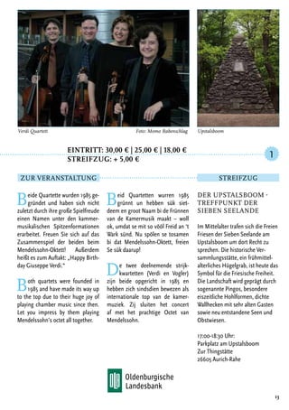Eintritt: 30,00 € | 25,00 € | 18,00 €
		Streifzug: + 5,00 €
Beide Quartette wurden 1985 ge-
gründet und haben sich nicht
zuletzt durch ihre große Spielfreude
einen Namen unter den kammer-
musikalischen Spitzenformationen
erarbeitet. Freuen Sie sich auf das
Zusammenspiel der beiden beim
Mendelssohn-Oktett! Außerdem
heißt es zum Auftakt: „Happy Birth-
day Giuseppe Verdi.“
Both quartets were founded in
1985 and have made its way up
to the top due to their huge joy of
playing chamber music since then.
Let you impress by them playing
Mendelssohn’s octet all together.
Beid Quartetten wurren 1985
grünnt un hebben sük siet-
deem en groot Naam bi de Frünnen
van de Kamermusik maakt – woll
ok, umdat se mit so vööl Freid an ‘t
Wark sünd. Nu spölen se tosamen
bi dat Mendelssohn-Oktett, freien
Se sük daarup!
De twee deelnemende strijk-
kwartetten (Verdi en Vogler)
zijn beide opgericht in 1985 en
hebben zich sindsdien bewezen als
internationale top van de kamer-
muziek. Zij sluiten het concert
af met het prachtige Octet van
Mendelssohn.
13
Verdi Quartett	 Foto: Momo Rabenschlag
Der Upstalsboom -
Treffpunkt der
sieben Seelande
Im Mittelalter trafen sich die Freien
Friesen der Sieben Seelande am
Upstalsboom um dort Recht zu
sprechen. Die historische Ver-
sammlungsstätte, ein frühmittel-
alterliches Hügelgrab, ist heute das
Symbol für die Friesische Freiheit.
Die Landschaft wird geprägt durch
sogenannte Pingos, besondere
eiszeitliche Hohlformen, dichte
Wallhecken mit sehr alten Gasten
sowie neu entstandene Seen und
Obstwiesen.
17:00-18:30 Uhr:
Parkplatz am Upstalsboom
Zur Thingstätte
26605 Aurich-Rahe
1
Zur Veranstaltung Streifzug
Upstalsboom
 