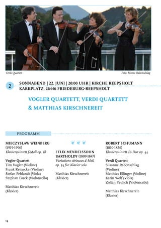 Sonnabend	| 22. Juni | 20:00 Uhr | Kirche Reepsholt
	 Karkplatz, 26446 Friedeburg-Reepsholt
Programm
Mieczysław Weinberg
(1919-1996)
Klavierquintett f-Moll op. 18
Vogler Quartett
Tim Vogler (Violine)
Frank Reinecke (Violine)
Stefan Fehlandt (Viola)
Stephan Forck (Violoncello)
Matthias Kirschnereit
(Klavier)
❦ ❦ ❦
Felix Mendelssohn
Bartholdy (1809-1847)
Variations sérieuses d-Moll
op. 54 für Klavier solo
Matthias Kirschnereit
(Klavier)
Robert Schumann
(1810-1856)
Klavierquintett Es-Dur op. 44
Verdi Quartett
Susanne Rabenschlag
(Violine)
Matthias Ellinger (Violine)
Karin Wolf (Viola)
Zoltan Paulich (Violoncello)
Matthias Kirschnereit
(Klavier)
Vogler Quartett, Verdi Quartett
& Matthias Kirschnereit
2
14
Verdi Quartett 	 Foto: Momo Rabenschlag
 