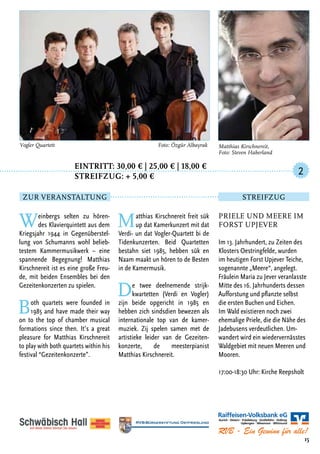 Eintritt: 30,00 € | 25,00 € | 18,00 €
		Streifzug: + 5,00 €
Weinbergs selten zu hören-
des Klavierquintett aus dem
Kriegsjahr 1944 in Gegenüberstel-
lung von Schumanns wohl belieb-
testem Kammermusikwerk – eine
spannende Begegnung! Matthias
Kirschnereit ist es eine große Freu-
de, mit beiden Ensembles bei den
Gezeitenkonzerten zu spielen.
Both quartets were founded in
1985 and have made their way
on to the top of chamber musical
formations since then. It’s a great
pleasure for Matthias Kirschnereit
to play with both quartets within his
festival “Gezeitenkonzerte”.
Matthias Kirschnereit freit sük
up dat Kamerkunzert mit dat
Verdi- un dat Vogler-Quartett bi de
Tidenkunzerten. Beid Quartetten
bestahn siet 1985, hebben sük en
Naam maakt un hören to de Besten
in de Kamermusik.
De twee deelnemende strijk-
kwartetten (Verdi en Vogler)
zijn beide opgericht in 1985 en
hebben zich sindsdien bewezen als
internationale top van de kamer-
muziek. Zij spelen samen met de
artistieke leider van de Gezeiten-
konzerte, de meesterpianist
Matthias Kirschnereit.
15
Vogler Quartett	 Foto: Özgür Albayrak
Priele und Meere im
Forst Upjever
Im 13. Jahrhundert, zu Zeiten des
Klosters Oestringfelde, wurden
im heutigen Forst Upjever Teiche,
sogenannte „Meere“, angelegt.
Fräulein Maria zu Jever veranlasste
Mitte des 16. Jahrhunderts dessen
Aufforstung und pflanzte selbst
die ersten Buchen und Eichen.
Im Wald existieren noch zwei
ehemalige Priele, die die Nähe des
Jadebusens verdeutlichen. Um-
wandert wird ein wiedervernässtes
Waldgebiet mit neuen Meeren und
Mooren.
17:00-18:30 Uhr: Kirche Reepsholt
2
Zur Veranstaltung Streifzug
Matthias Kirschnereit,
Foto: Steven Haberland
 