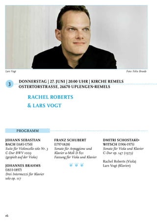 Donnerstag | 27. Juni | 20:00 Uhr | Kirche Remels
	OstertorstraSSe, 26670 Uplengen-Remels
Programm
Johann Sebastian
Bach (1685-1750)
Suite für Violoncello solo Nr. 3
C-Dur BWV 1009
(gespielt auf der Viola)
Johannes Brahms
(1833-1897)
Drei Intermezzi für Klavier
solo op. 117
Franz Schubert
(1797-1828)
Sonate für Arpeggione und
Klavier a-Moll D 821
Fassung für Viola und Klavier
❦ ❦ ❦
Dmitri Schostako-
witsch (1906-1975)
Sonate für Viola und Klavier
C-Dur op. 147 (1975)
Rachel Roberts (Viola)
Lars Vogt (Klavier)
Rachel Roberts
& Lars Vogt
3
16
Lars Vogt	 Foto: Felix Broede
 
