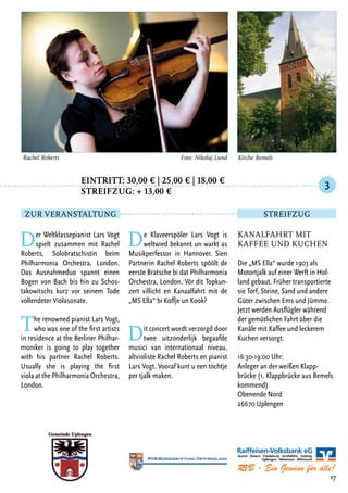 Eintritt: 30,00 € | 25,00 € | 18,00 €
		Streifzug: + 13,00 €
Der Weltklassepianist Lars Vogt
spielt zusammen mit Rachel
Roberts, Solobratschistin beim
Philharmonia Orchestra, London.
Das Ausnahmeduo spannt einen
Bogen von Bach bis hin zu Schos-
takowitschs kurz vor seinem Tode
vollendeter Violasonate.
The renowned pianist Lars Vogt,
who was one of the first artists
in residence at the Berliner Philhar-
moniker is going to play together
with his partner Rachel Roberts.
Usually she is playing the first
viola at the Philharmonia Orchestra,
London.
De Klaveerspöler Lars Vogt is
weltwied bekannt un warkt as
Musikperfessor in Hannover. Sien
Partnerin Rachel Roberts spöölt de
eerste Bratsche bi dat Philharmonia
Orchestra, London. Vör dit Topkun-
zert villicht en Kanaalfahrt mit de
„MS Ella“ bi Koffje un Kook?
Dit concert wordt verzorgd door
twee uitzonderlijk begaafde
musici van internationaal niveau,
altvioliste Rachel Roberts en pianist
Lars Vogt. Vooraf kunt u een tochtje
per tjalk maken.
17
Rachel Roberts	 Foto: Nikolaj Lund
Kanalfahrt mit
Kaffee und Kuchen
Die „MS Ella“ wurde 1903 als
Motortjalk auf einer Werft in Hol-
land gebaut. Früher transportierte
sie Torf, Steine, Sand und andere
Güter zwischen Ems und Jümme.
Jetzt werden Ausflügler während
der gemütlichen Fahrt über die
Kanäle mit Kaffee und leckerem
Kuchen versorgt.
16:30-19:00 Uhr:
Anleger an der weißen Klapp-
brücke (1. Klappbrücke aus Remels
kommend)
Obenende Nord
26670 Uplengen
3
Zur Veranstaltung Streifzug
Kirche Remels
 