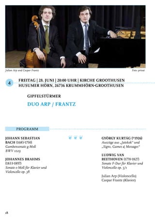 Freitag | 28. Juni | 20:00 Uhr | Kirche Groothusen
	Husumer Hörn, 26736 Krummhörn-Groothusen
Programm
Johann Sebastian
Bach (1685-1750)
Gambensonate g-Moll
BWV 1029
Johannes Brahms
(1833-1897)
Sonate e-Moll für Klavier und
Violoncello op. 38
❦ ❦ ❦ György Kurtág (*1926)
Auszüge aus „Jatekok“ und
„Signs, Games & Messages“
Ludwig van
Beethoven (1770-1827)
Sonate F-Dur für Klavier und
Violoncello op. 5/1
Julian Arp (Violoncello)
Caspar Frantz (Klavier)
Gipfelstürmer
Duo Arp / Frantz
4
18
Julian Arp und Caspar Frantz	 Foto: privat
 