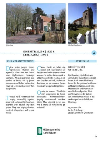 Eintritt: 20,00 € | 15,00 €
		Streifzug: + 3,00 €
Diese beiden jungen, vielver-
sprechenden Musiker sind
eigentlich schon über den Status
eines Gipfelstürmers hinausge-
wachsen… Als preisgekröntes Duo
spielen sie bereits seit 15 Jahren
zusammen und haben soeben ihre
neue CD „Time isn’t passing“ her-
ausgebracht.
The duo Arp & Frantz have been
playing successfully together
since 1998 and since then have been
awarded with several important
prizes. They love playing chamber
music of all epochs as well as new
music.
Caspar Frantz un Julian Arp
spölen siet 1998 tosamen un
hebben verscheden ansehn Priesen
wunnen. Se spölen Kamermusik ut
all Jahrhunnerten bit vandaag. Ji kö-
nen Klassikers as Bach, Brahms un
Beethoven as ok modeern Kamer-
musik van György Kurtág geneten.
Onder de noemer ‘Gipfelstür-
mer‘ presenteren de Gezei-
tenkonzerte ‘Hemelbestormers‘,
jeugdig aanstormend muzikaal
talent. Maar eigenlijk is het duo
Arp & Frantz al ruimschoots ge-
arriveerd!
19
Groothuser
Osterburg
Die Osterburg ist die letzte von
vormals drei Burganlagen in Groot-
husen. Nach einem Blick in das
Innere der Burg mit den berühmten
goldledernen Tapeten, wertvollen
Möbelstücken und Inventar aus
verschiedenen Epochen, führt
der Weg vorbei an der Galerie
von Ahnenportraits hinaus in das
denkmalgeschützte Gehölz der
Osterburg.
17:30-19:00 Uhr:
An der Osterburg 1
26736 Krummhörn-Groothusen
4
Zur Veranstaltung Streifzug
Kirche GroothusenOsterburg
 
