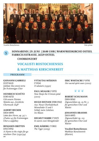 Sonnabend | 29. Juni | 20:00 Uhr | Warnfriedkirche Osteel
	FabriciusstraSSe, 26529 Osteel
Programm
Giovanni Gabrieli
(1557-1612)
Jubilate Deo omnis terra
für 8-stimmigen Chor
Heinrich Schütz
(1585-1672)
Gib unsern Fürsten
Motette aus „Geistliche
Chormusik 1648“
Albert Becker
(1834-1899)
Lobet den Herrn, op. 32/ 1
(Psalm 147 für 8-stimmigen
Chor a cappella)
Benjamin Britten
(1913-1976)
A Hymn to the virgin für ge-
mischten Chor (1930/34)
Vytautas Miškinis
(*1954)
O salutaris (1990)
Paul Mealor (*1975)
Now Sleeps the Crimson petal
(2010)
Hugo Distler (1908-1942)
Aus: Neues Chorliederbuch
Minnelieder II und I
Schlaf, mein Liebchen
Im Maien
Helmut Barbe (*1927)
Es waren zwei Königskinder
Emil Råberg (*1985)
The Tyger (2009)
Eric Whitacre (*1970)
Her sacred spirit soars (2002)
❦ ❦ ❦
Robert Schumann
(1810-1856)
Zigeunerleben op. 29 Nr. 3
für gemischten Chor und
Klavier
Johannes Brahms
(1833-1897)
Zigeunerlieder op. 103
für gemischten Chor und
Klavier
Vocalisti Rostochienses
Matthias Kirschnereit
(Klavier)
Chorkonzert
Vocalisti Rostochienses
& Matthias Kirschnereit
5
20
Vocalisti Rostochienses 	 Foto: privat
 