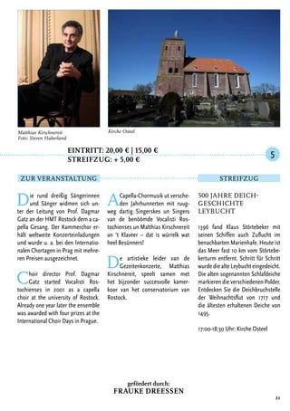Eintritt: 20,00 € | 15,00 €
		Streifzug: + 5,00 €
Die rund dreißig Sängerinnen
und Sänger widmen sich un-
ter der Leitung von Prof. Dagmar
Gatz an der HMT Rostock dem a ca-
pella Gesang. Der Kammerchor er-
hält weltweite Konzerteinladungen
und wurde u. a. bei den Internatio-
nalen Chortagen in Prag mit mehre-
ren Preisen ausgezeichnet.
Choir director Prof. Dagmar
Gatz started Vocalisti Ros-
tochienses in 2001 as a capella
choir at the university of Rostock.
Already one year later the ensemble
was awarded with four prizes at the
International Choir Days in Prague.
ACapella-Chormusik ut versche-
den Jahrhunnerten mit ruug-
weg dartig Singerskes un Singers
van de benöömde Vocalisti Ros-
tochienses un Matthias Kirschnereit
an ‘t Klaveer – dat is würrelk wat
heel Besünners!
De artistieke leider van de
Gezeitenkonzerte, Matthias
Kirschnereit, speelt samen met
het bijzonder succesvolle kamer-
koor van het conservatorium van
Rostock.
21
Matthias Kirschnereit
Foto: Steven Haberland
Kirche Osteel
500 Jahre Deich-
geschichte
Leybucht
1396 fand Klaus Störtebeker mit
seinen Schiffen auch Zuflucht im
benachbarten Marienhafe. Heute ist
das Meer fast 10 km vom Störtebe-
kerturm entfernt. Schritt für Schritt
wurde die alte Leybucht eingedeicht.
Die alten sogenannten Schlafdeiche
markieren die verschiedenen Polder.
Entdecken Sie die Deichbruchstelle
der Weihnachtsflut von 1717 und
die ältesten erhaltenen Deiche von
1495.
17:00-18:30 Uhr: Kirche Osteel
5
Zur Veranstaltung Streifzug
gefördert durch:
Frauke Dreessen
 