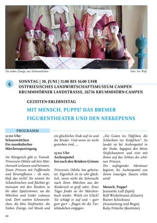 Sonntag | 30. Juni | 11:00 bis 16:00 Uhr
	Ostfriesisches Landwirtschaftsmuseum Campen
	 Krummhörner LandstraSSe, 26736 Krummhörn-Campen
Programm
11:00 Uhr:
Schneewittchen
Ein musikalischer
Märchenspaziergang
Im Königreich gibt es Tumult.
Prinzessin Othilie soll ihre Mär-
chenwelt verlassen und heiraten.
Einen Prinzen mit Puffärmeln
und Strumpfhosen – oh nein,
bloß das nicht! Sie nimmt ihr
Schatzkistchen und flüchtet ge-
meinsam mit den Kindern in
ihr altes Spielzimmer, wo die
Märchen und Lieder zuhause
sind. Dort warten Schneewitt-
chen, die böse Stiefmutter, die
Sieben Zwerge, viel Musik und
ein glückliches Ende auf sie und
die Kinder. Und wenn sie nicht
gestorben sind, …
15:00 Uhr:
Aschenputtel
frei nach den Brüdern Grimm
Prinzessin Othilie hat geheira-
tet. Eigentlich ist sie sehr glück-
lich, wenn nicht die Sehnsucht
nach ihren Märchen aus der
Kinderzeit so groß wäre. Eines
Tages findet sie ihr Märchen-
buch wieder. Welch ein Glück!
Sie schlägt es auf und – gurr
gurr gurr – fliegen ihr die Tur-
teltäubchen entgegen:
„Die Guten ins Töpfchen, die
Schlechten ins Kröpfchen“. So
landet sie bei Aschenputtel in
der Stube, begegnet den bösen
Stiefschwestern und reist mit
ihnen auf das Schloss des schö-
nen Prinzen.
Ein aufregendes Abenteuer
beginnt, bis Aschenputtel von
ihrem traurigen Dasein erlöst
wird!
Mensch, Puppe!
Jeannette Luft (Spiel)
Ralf Winkelmann (Gitarre)
Rainer Schicktanz
(Ausstattung und Regie)
Katja Fritsche (Kostüme)
Gezeiten-Erlebnistag
mit Mensch, Puppe! Das Bremer
Figurentheater und den Nekkepenns
6
22
Die sieben Zwerge, aus Schneewittchen	 Foto: Iris Wolf
 
