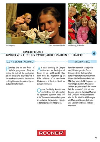 Eintritt: 5,00 €
Kinder von fünf bis zwölf Jahren zahlen die Hälfte
Families are in the focus of
today’s programme: They are
invited to look at the performan-
ces on stage and to participate in
the workshops (music, theatre and
crafting) in order to present the re-
sults in the afternoon.
An disse Sönndag in Campen
stahn weer de Famieljen mit
Kinner in de Middelpunkt. Daar
kann man dat Programm up de
Bühn ankieken of in verscheden
Warkkoppels bi Basteln, Musik un
Danzen mitmaken.
Op de Familiedag kunnen u en
uw kinderen niet alleen aller-
lei optredens bijwonen maar ook
actief deelnemen aan workshops en
presentaties. Consumpties zijn niet
in de toegangsprijs inbegrepen.
23
Aschenputtel	 Foto: Marianne Menke
Familien stehen im Mittelpunkt
des Erlebnistages der Gezei-
tenkonzerte im Ostfriesischen
Landwirtschaftsmuseum Campen.
Neben den beiden musikalischen
Märchen laden die Nekkepenns zu
Workshops (Basteln, Musik und
Tanzen) ein, sodass sich die Kinder
bei „Aschenputtel“ aktiv mit ein-
bringen können. Auch das Museum
lädt Groß und Klein zum Stöbern
ein. Für das leibliche Wohl sorgen
die Museumsfrünnen. Getränke
und Speisen sind nicht im Preis
enthalten.
6
Zur Veranstaltung Erlebnistag
Erlebnistag für Kinder
 