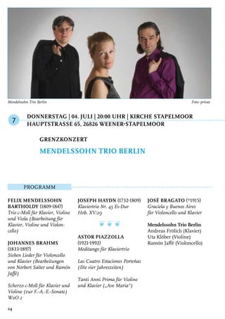 Donnerstag | 04. Juli | 20:00 Uhr | Kirche Stapelmoor
	HauptstraSSe 65, 26826 Weener-Stapelmoor
Programm
Felix Mendelssohn
Bartholdy (1809-1847)
Trio c-Moll für Klavier, Violine
und Viola (Bearbeitung für
Klavier, Violine und Violon-
cello)
Johannes Brahms
(1833-1897)
Sieben Lieder für Violoncello
und Klavier (Bearbeitungen
von Norbert Salter und Ramón
Jaffé)
Scherzo c-Moll für Klavier und
Violine (zur F.-A.-E.-Sonate)
WoO 2
Joseph Haydn (1732-1809)
Klaviertrio Nr. 45 Es-Dur
Hob. XV:29
❦ ❦ ❦
Astor Piazzolla
(1921-1992)
Meditango für Klaviertrio
Las Cuatro Estaciones Porteñas
(Die vier Jahreszeiten)
Tanti Anni Prima für Violine
und Klavier („Ave Maria“)
José Bragato (*1915)
Graciela y Buenos Aires
für Violoncello und Klavier
Mendelssohn Trio Berlin
Andreas Frölich (Klavier)
Uta Klöber (Violine)
Ramón Jaffé (Violoncello)
Grenzkonzert
Mendelssohn Trio Berlin
7
24
Mendelssohn Trio Berlin 	 Foto: privat
 