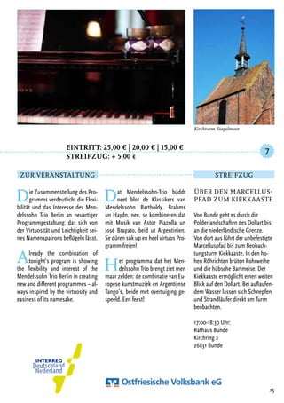 Eintritt: 25,00 € | 20,00 € | 15,00 €
		Streifzug: + 5,00 €
Die Zusammenstellung des Pro-
gramms verdeutlicht die Flexi-
bilität und das Interesse des Men-
delssohn Trio Berlin an neuartiger
Programmgestaltung, das sich von
der Virtuosität und Leichtigkeit sei-
nes Namenspatrons beflügeln lässt.
Already the combination of
tonight’s program is showing
the flexibility and interest of the
Mendelssohn Trio Berlin in creating
new and different programmes – al-
ways inspired by the virtuosity and
easiness of its namesake.
Dat Mendelssohn-Trio büddt
neet blot de Klassikers van
Mendelssohn Bartholdy, Brahms
un Haydn, nee, se kombineren dat
mit Musik van Astor Piazolla un
José Bragato, beid ut Argentinien.
Se düren sük up en heel virtuos Pro-
gramm freien!
Het programma dat het Men-
delssohn Trio brengt ziet men
maar zelden: de combinatie van Eu-
ropese kunstmuziek en Argentijnse
Tango’s, beide met overtuiging ge-
speeld. Een feest!
25
Über den Marcellus-
pfad zum Kiekkaaste
Von Bunde geht es durch die
Polderlandschaften des Dollart bis
an die niederländische Grenze.
Von dort aus führt der unbefestigte
Marcelluspfad bis zum Beobach-
tungsturm Kiekkaaste. In den ho-
hen Röhrichten brüten Rohrweihe
und die hübsche Bartmeise. Der
Kiekkaaste ermöglicht einen weiten
Blick auf den Dollart. Bei auflaufen-
dem Wasser lassen sich Schnepfen
und Strandläufer direkt am Turm
beobachten.
17:00-18:30 Uhr:
Rathaus Bunde
Kirchring 2
26831 Bunde
7
Zur Veranstaltung Streifzug
Kirchturm Stapelmoor
 