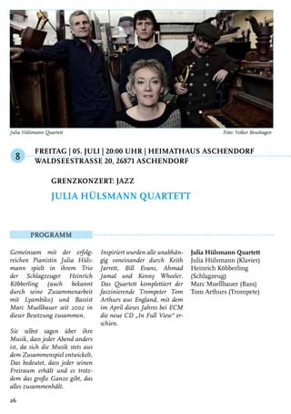 Freitag | 05. Juli | 20:00 Uhr | Heimathaus Aschendorf
	 WaldseestraSSe 20, 26871 Aschendorf
Programm
Gemeinsam mit der erfolg-
reichen Pianistin Julia Hüls-
mann spielt in ihrem Trio
der Schlagzeuger Heinrich
Köbberling (auch bekannt
durch seine Zusammenarbeit
mit Lyambiko) und Bassist
Marc Muellbauer seit 2002 in
dieser Besetzung zusammen.
Sie selbst sagen über ihre
Musik, dass jeder Abend anders
ist, da sich die Musik stets aus
dem Zusammenspiel entwickelt.
Das bedeutet, dass jeder seinen
Freiraum erhält und es trotz-
dem das große Ganze gibt, das
alles zusammenhält.
Inspiriert wurden alle unabhän-
gig voneinander durch Keith
Jarrett, Bill Evans, Ahmad
Jamal und Kenny Wheeler.
Das Quartett komplettiert der
faszinierende Trompeter Tom
Arthurs aus England, mit dem
im April dieses Jahres bei ECM
die neue CD „In Full View“ er-
schien.
Julia Hülsmann Quartett
Julia Hülsmann (Klavier)
Heinrich Köbberling
(Schlagzeug)
Marc Muellbauer (Bass)
Tom Arthurs (Trompete)
Grenzkonzert: Jazz
Julia Hülsmann Quartett
8
26
Julia Hülsmann Quartett	 Foto: Volker Beushagen
 
