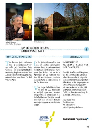 Eintritt: 20,00 € | 15,00 €
		Streifzug: + 5,00 €
The famous Julia Hülsmann
Trio – a consolidation of very
successful jazz musicians from
Germany – will be completed by the
fascinating English trumpeter Tom
Arthurs with whom the quartet has
released their new album “In full
View” in April.
In dat Julia-Hülsmann-Trio heb-
ben sük düütske Jazzmusikers
tosamen daan. Se spölen vanavend
mit de faszinerende engelske Trum-
peter Tom Arthurs, mit de se in
Aprilmaant en CD rutbrocht heb-
ben. Ok wat Besünners: modeern
indianisk Kunst ut Noordamerika in
dat Gut Altenkamp.
Voor de jazzliefhebber volstaat
het om dit ECM topkwartet
als verfijnd, spaarzaam, vloeiend
en opwindend te omschrijven. Voor
de liefhebber van klassieke muziek
een ideale kans om zich in de kunst
van de jazz-improvisatie te laten in-
wijden.
27
Julia Hülsmann
Foto: Volker Beushagen
Indianische
Moderne – Kunst aus
Nordamerika
Gemälde, Grafiken und Skulpturen
aus der Sammlung des Ethnologi-
schen Museums Berlin zeigen die
kontinuierliche Entwicklung indiani-
scher Kunst in den vergangenen 40
Jahren. Die Ausstellung gewährt
mit etwa 90 Werken aus den USA
und Kanada einen umfassenden
Einblick in diese Kunstrichtung des
späten 20. Jahrhunderts.
17:30-19:00 Uhr:
Gut Altenkamp
Am Altenkamp 1
26871 Papenburg-Aschendorf
8
Zur Veranstaltung Streifzug
Gut Altenkamp
 