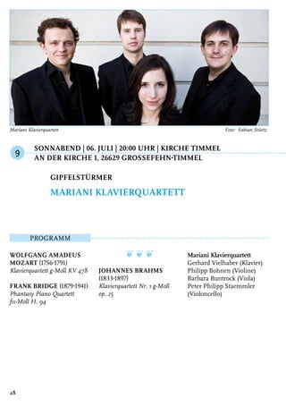 Sonnabend | 06. Juli | 20:00 Uhr | Kirche Timmel
	An der Kirche 1, 26629 GroSSefehn-Timmel
Programm
Wolfgang Amadeus
Mozart (1756-1791)
Klavierquartett g-Moll KV 478
Frank Bridge (1879-1941)
Phantasy Piano Quartett
fis-Moll H. 94
❦ ❦ ❦
Johannes Brahms
(1833-1897)
Klavierquartett Nr. 1 g-Moll
op. 25
Mariani Klavierquartett
Gerhard Vielhaber (Klavier)
Philipp Bohnen (Violine)
Barbara Buntrock (Viola)
Peter Philipp Staemmler
(Violoncello)
Gipfelstürmer
Mariani Klavierquartett
9
28
Mariani Klavierquartett	 Foto: Fabian Stürtz
 