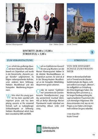 Eintritt: 20,00 € | 15,00 €
		Streifzug + 5,00 €
2011 erhielt das großartige Quar-
tett beim Deutschen Musikwett-
bewerb ein Stipendium und wurde
in die Konzertreihe „Konzerte jun-
ger Künstler“ aufgenommen. Es
folgten vielversprechende Auftritte,
unter anderem beim Schleswig-
Holstein Musikfestival und den
Festspielen Mecklenburg-Vorpom-
mern.
Within short this young quar-
tet has been awarded with
important prices and has been
playing concerts at the renowned
festivals such as Ludwigsburger
Schlossfestspiele or Schleswig-
Holstein Musikfestival which have
been recorded by SWR and NDR.
Noch en Gipfelstürmer-Kunzert!
De veer jung Musikers van dat
Mariani Klaveerquartett hebben bi
de düütske Musikweddbewarv en
Stipendium wunnen. Se sünd ok al
bi dat Sleswig-Hosteen Musikfesti-
val un de Festspölen Mekelnbörg-
Vörpommern groot rutkomen.
Onder de noemer ‘Gipfelstür-
mer‘ presenteren de Gezeiten-
konzerte ‘Hemelbestormers‘, jeug-
dig aanstormend muzikaal talent.
Het uit Berlijn afkomstige Mariani
Pianokwartet maakt inderdaad een
stormachtig debuut sinds eind
2009.
29
Mariani Klavierquartett	 Foto: Fabian Stürtz
Von der Seefahrt-
schule zum Frauen-
meer
Mitten im Binnenland befindet
sich in Timmel eine der ältesten
Seefahrtschulen der Region, nicht
weit entfernt von einigen „Meeren“,
die maßgeblich zur Entstehung
des Ortes beigetragen haben. Die
Wanderung führt auf einem ca. 3
km langen Rundweg entlang des
sagenumwobenen Frauenmeers bis
zum ehemaligen Hilgenmeer. Wie
diese entstanden sind, was sie mit
Pingos zu tun haben und einiges
mehr erfahren Sie ganz nebenbei.
17:00-18:30 Uhr:
Kirche Timmel
9
Zur Veranstaltung Streifzug
Kirche Timmel
 