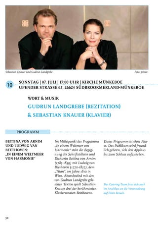 Sonntag | 07. Juli | 17:00 Uhr | Kirche Münkeboe
	Upender StraSSe 63, 26624 Südbrookmerland-Münkeboe
Programm
Bettina von Arnim
und Ludwig van
Beethoven:
„In einem Weltmeer
von Harmonie“
Im Mittelpunkt des Programms
„In einem Weltmeer von
Harmonie“ steht die Begeg-
nung der Schriftstellerin und
Dichterin Bettina von Arnim
(1785-1859) mit Ludwig van
Beethoven (1770-1827), dem
„Titan“, im Jahre 1810 in
Wien. Abwechselnd mit den
von Gudrun Landgrebe gele-
senen Texten spielt Sebastian
Knauer drei der berühmtesten
Klaviersonaten Beethovens.
Dieses Programm ist ohne Pau-
se. Das Publikum wird freund-
lich gebeten, sich den Applaus
bis zum Schluss aufzuheben.
Das Catering-Team freut sich auch
im Anschluss an die Veranstaltung
auf Ihren Besuch.
Wort & Musik
Gudrun Landgrebe (Rezitation)
& Sebastian Knauer (Klavier)
10
30
Sebastian Knauer und Gudrun Landgrebe	 Foto: privat
 