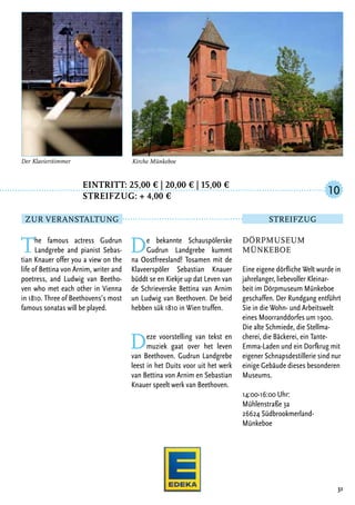 Eintritt: 25,00 € | 20,00 € | 15,00 €
		Streifzug: + 4,00 €
The famous actress Gudrun
Landgrebe and pianist Sebas-
tian Knauer offer you a view on the
life of Bettina von Arnim, writer and
poetress, and Ludwig van Beetho-
ven who met each other in Vienna
in 1810. Three of Beethovens’s most
famous sonatas will be played.
De bekannte Schauspölerske
Gudrun Landgrebe kummt
na Oostfreesland! Tosamen mit de
Klaveerspöler Sebastian Knauer
büddt se en Kiekje up dat Leven van
de Schrieverske Bettina van Arnim
un Ludwig van Beethoven. De beid
hebben sük 1810 in Wien truffen.
Deze voorstelling van tekst en
muziek gaat over het leven
van Beethoven. Gudrun Landgrebe
leest in het Duits voor uit het werk
van Bettina von Arnim en Sebastian
Knauer speelt werk van Beethoven.
31
Kirche Münkeboe
Dörpmuseum
Münkeboe
Eine eigene dörfliche Welt wurde in
jahrelanger, liebevoller Kleinar-
beit im Dörpmuseum Münkeboe
geschaffen. Der Rundgang entführt
Sie in die Wohn- und Arbeitswelt
eines Moorranddorfes um 1900.
Die alte Schmiede, die Stellma-
cherei, die Bäckerei, ein Tante-
Emma-Laden und ein Dorfkrug mit
eigener Schnapsdestillerie sind nur
einige Gebäude dieses besonderen
Museums.
14:00-16:00 Uhr:
Mühlenstraße 3a
26624 Südbrookmerland-
Münkeboe
10
Zur Veranstaltung Streifzug
Der Klavierstimmer
 
