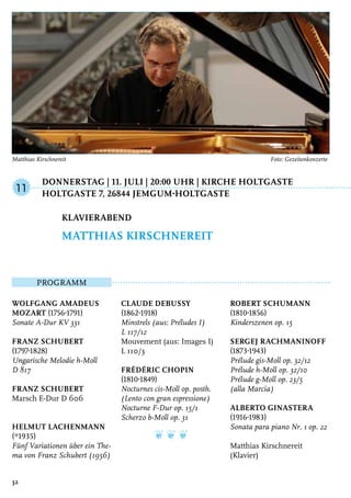 Donnerstag | 11. Juli | 20:00 Uhr | Kirche Holtgaste
	Holtgaste 7, 26844 Jemgum-Holtgaste
Programm
Wolfgang Amadeus
Mozart (1756-1791)
Sonate A-Dur KV 331
Franz Schubert
(1797-1828)
Ungarische Melodie h-Moll
D 817
Franz Schubert
Marsch E-Dur D 606
Helmut Lachenmann
(*1935)
Fünf Variationen über ein The-
ma von Franz Schubert (1956)
Claude Debussy
(1862-1918)
Minstrels (aus: Préludes I)
L 117/12
Mouvement (aus: Images I)
L 110/3
Frédéric Chopin
(1810-1849)
Nocturnes cis-Moll op. posth.
(Lento con gran espressione)
Nocturne F-Dur op. 15/1
Scherzo b-Moll op. 31
❦ ❦ ❦
Robert Schumann
(1810-1856)
Kinderszenen op. 15
Sergej Rachmaninoff
(1873-1943)
Prélude gis-Moll op. 32/12
Prélude h-Moll op. 32/10
Prélude g-Moll op. 23/5
(alla Marcia)
Alberto Ginastera
(1916-1983)
Sonata para piano Nr. 1 op. 22
Matthias Kirschnereit
(Klavier)
Klavierabend
Matthias Kirschnereit
11
32
Matthias Kirschnereit	 Foto: Gezeitenkonzerte
 