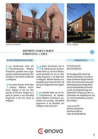 Eintritt: 25,00 € | 20,00 €
		Streifzug: + 3,00 €
Der künstlerische Leiter der
Gezeitenkonzerte, Matthias
Kirschnereit, gestaltet einen ausge-
sprochen abwechslungsreichen Kla-
vierabend in der kleinen Dorfkirche
zu Holtgaste.
The artistic director of the tides
concerts, Matthias Kirsch-
nereit, belongs to the ten best
pianists of Germany. Tonight he is
going to present a very diversified
programme in the tiny church of
Holtgaste.
Matthias Kirschnereit hett bi
de Tidenkunzerten de künst-
leriske Hood up. An disse Klaveer-
avend präsenteert he uns en vööl-
siedig Programm in de lüttje Kark
in Holtgaste. Well dat Steenhuus in
Bunderhee noch neet sehn hett, sull
sük disse Gelegenheid neet entgahn
laten!
De artistieke leider van de Ge-
zeitenkonzerte, de meester-
pianist Matthias Kirschnereit, pre-
senteert een prachtig, afwisselend
programma in de dorpskerk van
Holtgaste. Snel reserveren!
33
Kirche Holtgaste
Steinhaus
Bunderhee
Der Rundgang führt durch das
Steinhaus Bunderhee, eine der äl-
testen erhaltenen Burgen Ostfries-
lands. Die vor Kurzem restaurierte
denkmalgeschützte Anlage blickt
auf eine wechselvolle Geschichte
zurück. Die dreigeschossige mit-
telalterliche Turmburg aus dem 14.
Jahrhundert war Häuptlingssitz und
ist in der Grundsubstanz unverän-
dert erhalten.
17:30-19:00 Uhr:
Steinhaus Bunderhee
Steinhausstraße 64
26831 Bunde-Bunderhee
11
Zur Veranstaltung Streifzug
Steinhaus Bunderhee
 
