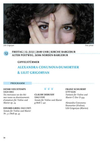 Freitag | 12. Juli | 20:00 Uhr | Kirche Bargebur
	Alter Postweg, 26506 Norden-Bargebur
Programm
Henri Vieuxtemps
(1820-1881)
Six morceaux sur des thé-
mes russes ou divertissements
d‘amateurs für Violine und
Klavier op. 24
Edvard Grieg (1843-1907)
Sonate für Violine und Klavier
Nr. 3 c-Moll op. 45
❦ ❦ ❦
Claude Debussy
(1862-1918)
Sonate für Violine und Klavier
g-Moll L 140
Franz Schubert
(1797-1828)
Fantasie für Violine und
Klavier C-Dur D 934
Alexandra Conunova-
Dumortier (Violine)
Lilit Grigoryan (Klavier)
Gipfelstürmer
Alexandra Conunova-Dumortier
& Lilit Grigoryan
12
34
Lilit Grigoryan 	 Foto: privat
 
