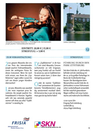 Eintritt: 20,00 € | 15,00 €
		Streifzug: + 3,00 €
2012 gewann Alexandra den ers-
ten Preis des Internationalen
Joseph Joachim Violinwettbewerbs,
einem der wichtigsten Preise für
dieses Instrument. Wenn Sie noch
nicht wissen, was Ihnen die „Gip-
felstürmer“ sagen sollen: Lassen Sie
sich von diesen jungen Künstlern
überraschen!
Last year, Alexandra was awarded
the most important prize for
violinists: the Joseph Joachim Vio-
linwettbewerb in Hanover. Together
with Lilit two extremely powerful
women will show you what “Gipfel-
stürmer” is standing for.
De „Gipfelstürmer” in dit Kun-
zert sünd Alexandra Conuno-
va-Dumortier un Lilit Grigoryan,
twee jung Froolüü vull van Kracht!
Se wiesen Jo, wat en Gipfelstürmer-
Kunzert wesen kann. Ji düren daar
neeisgierig up wesen!
Onder de noemer ‘Gipfelstür-
mer‘ presenteren de Gezeiten-
konzerte ‘Hemelbestormers‘, jeug-
dig aanstormend muzikaal talent.
Dit kersverse duo is pas net op weg
maar gaat de top beslist halen!
35
Alexandra Conunova-Dumortier, 1. Preisträgerin des Internationalen
Joseph Joachim Violinwettbewerbs Hannover
Führung durch den
Park Lütetsburg
Seit dem Ende des 16. Jahrhunderts
befindet sich die Lütetsburg mit
der ca. 30 ha großen Parkanlage im
Besitz der Grafenfamilie Knyp-
hausen. Der Barockgarten beim
Wasserschloss wurde Ende des 18.
Jahrhunderts in einen frühromanti-
schen Landschaftspark verwandelt.
Auf den natürlich gewundenen
Wegen eröffnen sich neue Garten-
räume und malerische Durchblicke.
17:00-19:00 Uhr:
Eingang Park Lütetsburg
Landstraße 55
26524 Hage-Lütetsburg
12
Zur Veranstaltung Streifzug
Schloss Lütetsburg
 