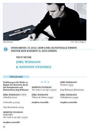 Sonnabend | 13. Juli | 20:00 Uhr | Kunsthalle Emden	
	Hinter dem Rahmen 13, 26721 Emden
Programm
Einführung in die Werke zu
Beginn des Konzertes durch
den Komponisten und
Klarinettisten Jörg Widmann
Jörg Widmann (*1973)
Liebeslied (2010)
Lichtstudie 4 (2003)
Fünf Bruchstücke (2003)
Morton Feldman
(1926-1987)
The Viola in my Life 1 (1970)
neophon ensemble
❦ ❦ ❦
Morton Feldman
The Viola in my Life 2 (1970)
Jörg Widmann
Tränen der Musen (1993)
neophon ensemble
Jörg Widmann
Fantasie (1993)
Jörg Widmann (Klarinette)
Jörg Widmann
Fieberfantasie (1999)
neophon ensemble
Neue Musik
Jörg Widmann
& neophon ensemble
13
36
Jörg Widmann	 Fotos: Marco Borggreve
 