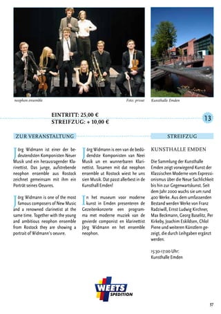 Jörg Widmann ist einer der be-
deutendsten Komponisten Neuer
Musik und ein herausragender Kla-
rinettist. Das junge, aufstrebende
neophon ensemble aus Rostock
zeichnet gemeinsam mit ihm ein
Porträt seines Oeuvres.
Jörg Widmann is one of the most
famous composers of New Music
and a renowned clarinetist at the
same time. Together with the young
and ambitious neophon ensemble
from Rostock they are showing a
portrait of Widmann’s oeuvre.
Jörg Widmann is een van de bedü-
dendste Komponisten van Neei
Musik un en wunnerbaren Klari-
nettist. Tosamen mit dat neophon
ensemble ut Rostock wiest he uns
sien Musik. Dat passt allerbest in de
Kunsthall Emden!
In het museum voor moderne
kunst in Emden presenteren de
Gezeitenkonzerte een program-
ma met moderne muziek van de
gevierde componist en klarinettist
Jörg Widmann en het ensemble
neophon.
37
neophon ensemble	 Foto: privat
Kunsthalle Emden
Die Sammlung der Kunsthalle
Emden zeigt vorwiegend Kunst der
Klassischen Moderne vom Expressi-
onismus über die Neue Sachlichkeit
bis hin zur Gegenwartskunst. Seit
dem Jahr 2000 wuchs sie um rund
400 Werke. Aus dem umfassenden
Bestand werden Werke von Franz
Radziwill, Ernst Ludwig Kirchner,
Max Beckmann, Georg Baselitz, Per
Kirkeby, Joachim Eskildsen, Chloî
Piene und weiteren Künstlern ge-
zeigt, die durch Leihgaben ergänzt
werden.
15:30-17:00 Uhr:
Kunsthalle Emden
13
Zur Veranstaltung Streifzug
Kunsthalle Emden
		Eintritt: 25,00 €
		Streifzug: + 10,00 €
 