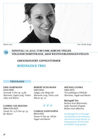 Sonntag | 14. Juli | 17:00 Uhr | Kirche Völlen	
	 Völlener DorfstraSSe, 26810 Westoverledingen-Völlen
Programm
Emil Hartmann
(1836-1898)
Serenade A-Dur op. 24 für
Klarinette, Fagott (orig. Violon-
cello) und Klavier
Ludwig van Beetho-
ven (1770-1827)
Sonate Nr. 25 G-Dur op. 79
für Klavier
Robert Schumann
(1810-1856)
Adagio und Allegro für
Klarinette (orig. Horn) und
Klavier op. 70
❦ ❦ ❦
Camille Saint-Saëns
(1835-1921)
Sonate G-Dur op. 168 für
Fagott und Klavier
Michail Glinka
(1804-1857)
Trio pathétique d-Moll für
Klarinette, Fagott und Klavier
Rheingold Trio
Bettina Aust (Klarinette)
Lydia Pantzier (Fagott)
Robert Aust (Klavier)
Das Rheingold Trio ist Preisträger
und Stipendiat aus der Bundesaus-
wahl Konzerte Junger Künstler, ein
Förderprojekt der DEUTSCHER
MUSIKRAT Projekt gGmbH.
Grenzkonzert: Gipfelstürmer
Rheingold Trio
14
38
Bettina Aust	 Foto: Nicolas Kroger
 