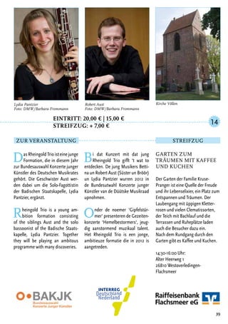 Eintritt: 20,00 € | 15,00 €
		Streifzug: + 7,00 €
DasRheingoldTrioisteinejunge
Formation, die in diesem Jahr
zur Bundesauswahl Konzerte junger
Künstler des Deutschen Musikrates
gehört. Die Geschwister Aust wer-
den dabei um die Solo-Fagottistin
der Badischen Staatskapelle, Lydia
Pantzier, ergänzt.
Rheingold Trio is a young am-
bition formation consisting
of the siblings Aust and the solo
bassoonist of the Badische Staats-
kapelle, Lydia Pantzier. Together
they will be playing an ambitous
programme with many discoveries.
Bi dat Kunzert mit dat jung
Rheingold Trio gifft ‘t wat to
entdecken. De jung Musikers Betti-
na un Robert Aust (Süster un Bröör)
un Lydia Pantzier wurren 2012 in
de Bundesutwahl Konzerte junger
Künstler van de Düütske Musikraad
upnohmen.
Onder de noemer ‘Gipfelstür-
mer‘ presenteren de Gezeiten-
konzerte ‘Hemelbestormers‘, jeug-
dig aanstormend muzikaal talent.
Het Rheingold Trio is een jonge,
ambitieuze formatie die in 2012 is
aangetreden.
39
Lydia Pantzier
Foto: DMW/Barbara Frommann
Robert Aust
Foto: DMW/Barbara Frommann
Garten zum
Träumen mit Kaffee
und Kuchen
Der Garten der Familie Kruse-
Pranger ist eine Quelle der Freude
und ihr Lebenselixier, ein Platz zum
Entspannen und Träumen. Der
Laubengang mit üppigen Kletter-
rosen und vielen Clematissorten,
der Teich mit Bachlauf und die
Terrassen und Ruheplätze laden
auch die Besucher dazu ein.
Nach dem Rundgang durch den
Garten gibt es Kaffee und Kuchen.
14:30-16:00 Uhr:
Alter Heerweg 1
26810 Westoverledingen-
Flachsmeer
14
Zur Veranstaltung Streifzug
Kirche Völlen
 