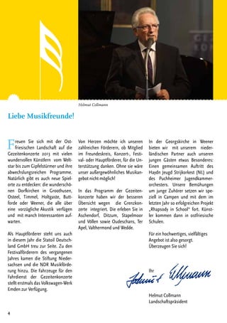 Freuen Sie sich mit der Ost-
friesischen Landschaft auf die
Gezeitenkonzerte 2013 mit vielen
wundervollen Künstlern vom Welt-
star bis zum Gipfelstürmer und ihre
abwechslungsreichen Programme.
Natürlich gibt es auch neue Spiel-
orte zu entdecken: die wunderschö-
nen Dorfkirchen in Groothusen,
Osteel, Timmel, Holtgaste, Butt-
forde oder Weener, die alle über
eine vorzügliche Akustik verfügen
und mit manch Interessantem auf-
warten.
Als Hauptförderer steht uns auch
in diesem Jahr die Statoil Deutsch-
land GmbH treu zur Seite. Zu den
Festivalförderern des vergangenen
Jahres kamen die Stiftung Nieder-
sachsen und die NDR Musikförde-
rung hinzu. Die Fahrzeuge für den
Fahrdienst der Gezeitenkonzerte
stellt erstmals das Volkswagen-Werk
Emden zur Verfügung.
Von Herzen möchte ich unseren
zahlreichen Förderern, ob Mitglied
im Freundeskreis, Konzert-, Festi-
val- oder Hauptförderer, für die Un-
terstützung danken. Ohne sie wäre
unser außergewöhnliches Musikan-
gebot nicht möglich!
In das Programm der Gezeiten-
konzerte haben wir der besseren
Übersicht wegen die Grenzkon-
zerte integriert. Die erleben Sie in
Aschendorf, Ditzum, Stapelmoor
und Völlen sowie Oudeschans, Ter
Apel, Valthermond und Wedde.
In der Georgskirche in Weener
bieten wir mit unserem nieder-
ländischen Partner auch unseren
jungen Gästen etwas Besonderes:
Einen gemeinsamen Auftritt des
Haydn Jeugd Strijkorkest (NL) und
des Puchheimer Jugendkammer-
orchesters. Unsere Bemühungen
um junge Zuhörer setzen wir spe-
ziell in Campen und mit dem im
letzten Jahr so erfolgreichen Projekt
„Rhapsody in School“ fort. Künst-
ler kommen dann in ostfriesische
Schulen.
Für ein hochwertiges, vielfältiges
Angebot ist also gesorgt.
Überzeugen Sie sich!
Ihr
Helmut Collmann
Landschaftspräsident
4
Helmut Collmann
Liebe Musikfreunde!
 