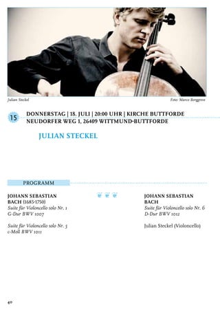 Donnerstag | 18. Juli | 20:00 Uhr | Kirche Buttforde
	Neudorfer Weg 1, 26409 Wittmund-Buttforde
Programm
Johann Sebastian
Bach (1685-1750)
Suite für Violoncello solo Nr. 1
G-Dur BWV 1007
Suite für Violoncello solo Nr. 5
c-Moll BWV 1011
❦ ❦ ❦ Johann Sebastian
Bach
Suite für Violoncello solo Nr. 6
D-Dur BWV 1012
Julian Steckel (Violoncello)
Julian Steckel
15
40
Julian Steckel	 Foto: Marco Borggreve
 