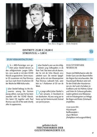 Eintritt: 25,00 € | 18,00 €
		Streifzug: + 3,00 €
Als 1. ARD-Preisträger 2011 ge-
hört Julian Steckel derzeit zu
den erfolgreichsten jungen Cellis-
ten. 2012 wurde er mit dem ECHO
Klassik ausgezeichnet. Seine neues-
te CD zusammen mit Paul Rivinius
war kurz nach ihrem Erscheinen CD
der Woche bei RBB Kulturradio.
Julian Steckel belongs to the dis-
coveries among the German
young cellists. Last year he has been
awarded with the ECHO Klassik.
His latest CD together with Paul
Rivinius was CD of the week shortly
after its appearance.
Julian Steckel is een van de erfolg-
rieksten jung Cellospölers in de
leste Tied. Dat wiest sük ok daaran,
dat he mit de Echo Klassik 2012
uttekent wurr. De neeiste Spegel-
plaat, de he mit sien Klaveerpartner
Paul Rivinius rutbrocht hett, weer
kört na ’t Rutkomen al CD van de
Week.
De jonge cellist Julian Steckel is
een sensatie, in Duitsland en
ver daarbuiten. Hij was vorig jaar te
horen op het Kamermuziek Festival
van Janine Jansen.
41
Kirche Buttforde
Haustierpark
Werdum
Heute sind Wollschweine oder die
Emder Gans von den Bauernhöfen
der Region fast verschwunden. Der
Haustierpark Werdum setzt sich
für den Erhalt alter Haustierras-
sen ein. Auf rund 2 ha haben 70
Großtiere und 160 Hühner, Gänse
und Enten ihr Zuhause gefunden.
Zudem gehören eine Obstwiese
und ein Kräutergarten zur Anlage.
Bei Regen wird festes Schuhwerk
empfohlen.
17:30-19:00 Uhr:
Haustierpark
Raiffeisenplatz 1
26427 Werdum
(Parkplätze sind ausgeschildert)
15
Zur Veranstaltung Streifzug
Julian Steckel	 Foto: Marco Borggreve
gefördert durch:
Freundeskreis der
Gezeitenkonzerte e.V.
 