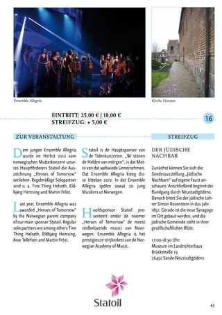 Eintritt: 25,00 € | 18,00 €
		Streifzug: + 5,00 €
Dem jungen Ensemble Allegria
wurde im Herbst 2012 vom
norwegischen Mutterkonzern unse-
res Hauptförderers Statoil die Aus-
zeichnung „Heroes of Tomorrow“
verliehen. Regelmäßige Solopartner
sind u. a. Tine Thing Helseth, Eld-
bjørg Hemsing und Martin Fröst.
Last year, Ensemble Allegria was
awarded „Heroes of Tomorrow“
by the Norwegian parent company
of our main sponsor Statoil. Regular
solo partners are among others Tine
Thing Helseth, Eldbjørg Hemsing,
Arve Tellefsen and Martin Fröst.
Statoil is de Hauptsponsor van
de Tidenkunzerten. „Wi stönen
de Helden van mörgen“, is dat Mot-
to van dat weltwiede Unnernehmen.
Dat Ensemble Allegria kreeg dis-
se Utteken 2012. In dat Ensemble
Allegria spölen sowat 20 jung
Musikers ut Norwegen.
Hoofdsponsor Statoil pre-
senteert onder de noemer
„Heroes of Tomorrow“ de meest
veelbelovende musici van Noor-
wegen. Ensemble Allegria is het
prestigieuze strijkorkest van de Nor-
wegian Academy of Music.
43
Der jüdische
Nachbar
Zunächst können Sie sich die
Sonderausstellung „Jüdische
Nachbarn“ auf eigene Faust an-
schauen. Anschließend beginnt der
Rundgang durch Neustadtgödens.
Danach bittet Sie der jüdische Leh-
rer Simon Rosenstein in das Jahr
1852: Gerade ist die neue Synagoge
im Ort gebaut worden, und die
jüdische Gemeinde steht in ihrer
gesellschaftlichen Blüte.
17:00-18:30 Uhr:
Museum im Landrichterhaus
Brückstraße 19
26452 Sande-Neustadtgödens
16
Zur Veranstaltung Streifzug
Kirche HorstenEnsemble Allegria
 