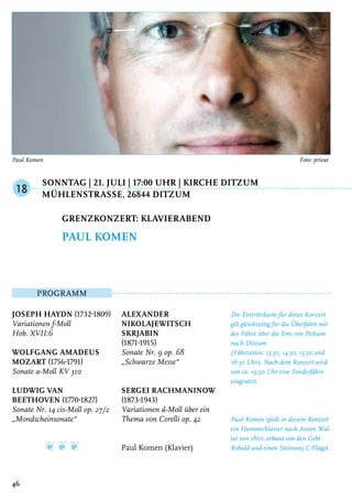 Sonntag | 21. Juli | 17:00 Uhr | Kirche Ditzum
	 MühlenstraSSe, 26844 Ditzum
Programm
Joseph Haydn (1732-1809)
Variationen f-Moll
Hob. XVII:6
Wolfgang Amadeus
Mozart (1756-1791)
Sonate a-Moll KV 310
Ludwig van
Beethoven (1770-1827)
Sonate Nr. 14 cis-Moll op. 27/2
„Mondscheinsonate“
❦ ❦ ❦
Alexander
Nikolajewitsch
Skrjabin
(1871-1915)
Sonate Nr. 9 op. 68
„Schwarze Messe“
Sergei Rachmaninow
(1873-1943)
Variationen d-Moll über ein
Thema von Corelli op. 42
Paul Komen (Klavier)
Die Eintrittskarte für dieses Konzert
gilt gleichzeitig für die Überfahrt mit
der Fähre über die Ems von Petkum
nach Ditzum
(Fährzeiten: 13:30, 14:30, 15:30 und
16:30 Uhr). Nach dem Konzert wird
um ca. 19:30 Uhr eine Sonderfähre
eingesetzt.
Paul Komen spielt in diesem Konzert
ein Hammerklavier nach Anton Wal-
ter von 1800, erbaut von den Gebr.
Kobald und einen Steinway C-Flügel.
Grenzkonzert: Klavierabend
Paul Komen
18
46
Paul Komen 	 Foto: privat
 