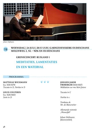 Woensdag | 24 juli | 20:15 uur | Garnizoenskerk Oudeschans
	 Molenweg 2, NL – 9696 XN Oudeschans
ProgrammA
Matthias Weckmann
(ca. 1616-1674)
Toccata in D, Partita in D
Louis Couperin
(ca. 1626-1661)
Suite in D
❦ ❦ ❦ Johann Jakob
Froberger (1616-1667)
Méditation sur ma Mort future
Toccata in C
Partita in c
Tombeau de
Mr. de Blancrocher
Allemande nommée
„Wasserfall“
Johan Hofmann
(klavecimbel)
Grensconcert: Rusland 1
Meditaties, lamentaties
en een waterval
19
48
Johan Hofmann
 